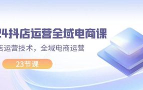 2024抖店运营-全域电商课,小店运营技术,全域电商运营(23节课)-千图副业网