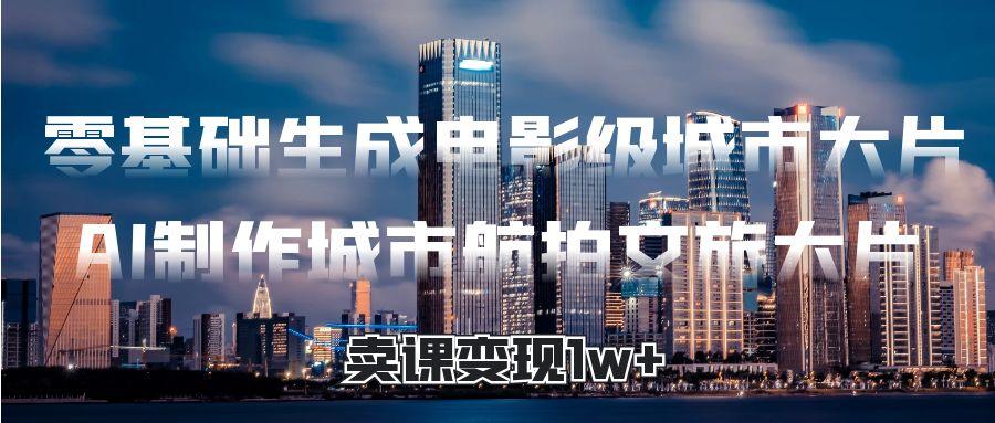 零基础生成电影级城市大片，AI制作城市航拍文旅大片，卖课变现1w+-千图副业网