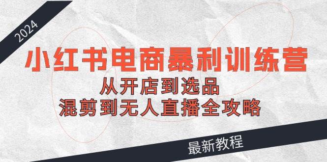 2024小红书电商暴利训练营：从开店到选品，混剪到无人直播全攻略-千图副业网